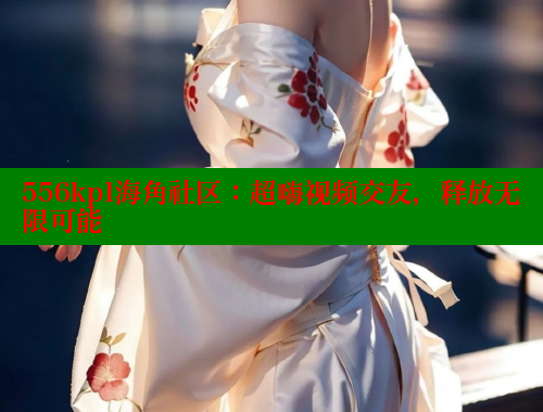 556kpl海角社区：超嗨视频交友，释放无限可能