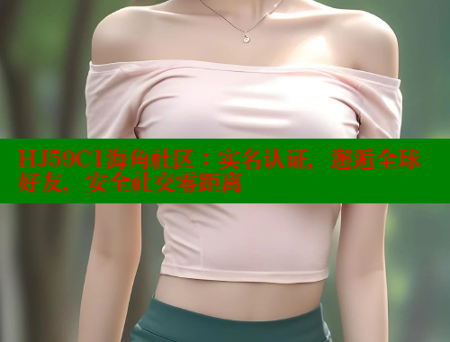 HJ59C1海角社区：实名认证，邂逅全球好友，安全社交零距离