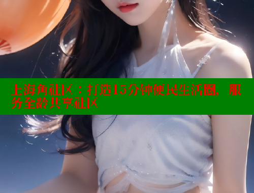 上海角社区：打造15分钟便民生活圈，服务全龄共享社区