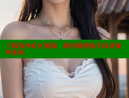 下载海角社区视频，随时随地畅享高清视听体验