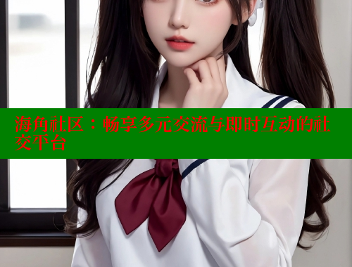 海角社区：畅享多元交流与即时互动的社交平台