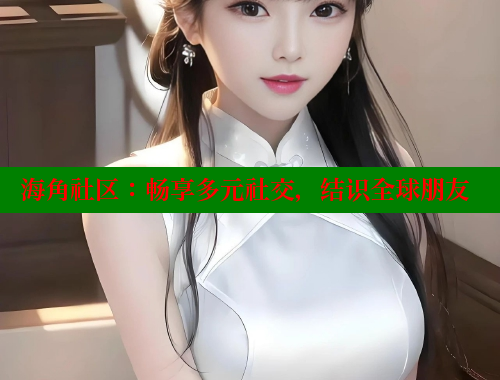 海角社区：畅享多元社交，结识全球朋友