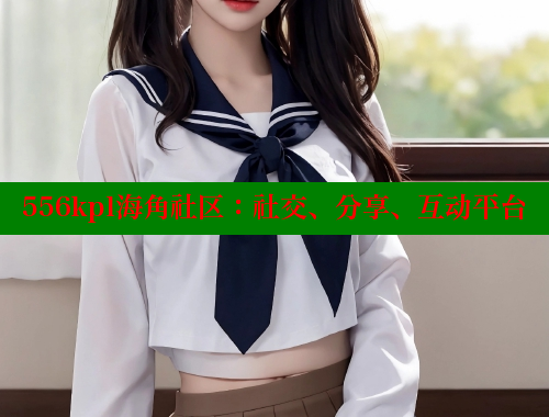 556kpl海角社区：社交、分享、互动平台