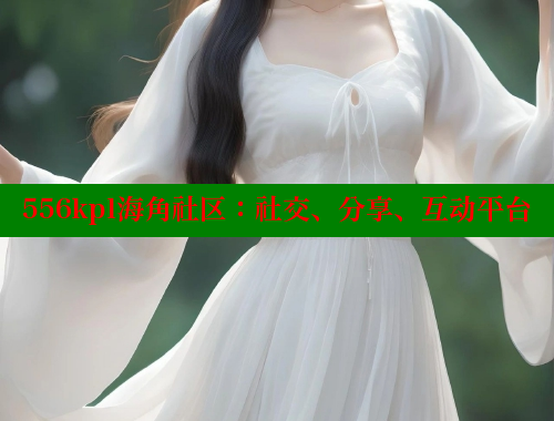 556kpl海角社区：社交、分享、互动平台
