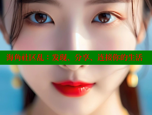海角社区乱：发现、分享、连接你的生活