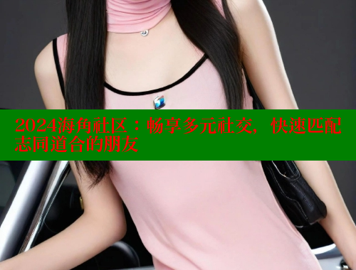 2024海角社区：畅享多元社交，快速匹配志同道合的朋友