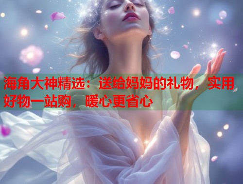 海角大神精选：送给妈妈的礼物，实用好物一站购，暖心更省心