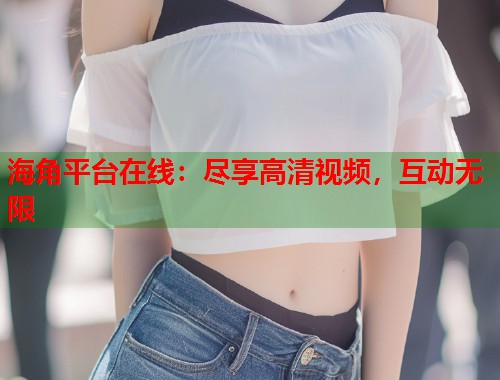 海角平台在线：尽享高清视频，互动无限