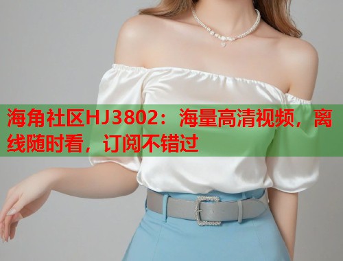 海角社区HJ3802：海量高清视频，离线随时看，订阅不错过