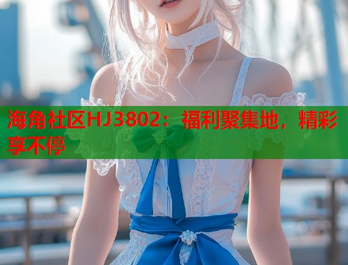 海角社区HJ3802：福利聚集地，精彩享不停