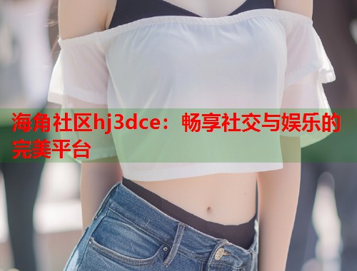 海角社区hj3dce：畅享社交与娱乐的完美平台