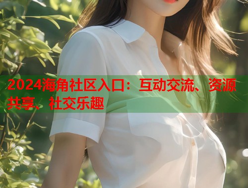 2024海角社区入口：互动交流、资源共享、社交乐趣