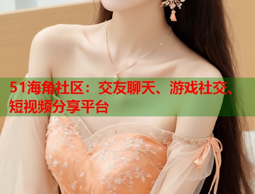 51海角社区：交友聊天、游戏社交、短视频分享平台