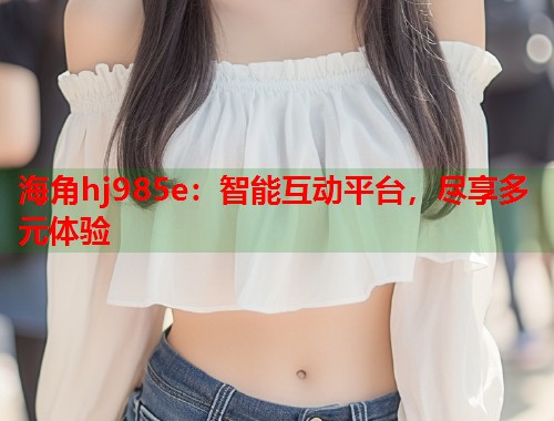 海角hj985e：智能互动平台，尽享多元体验