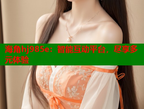 海角hj985e：智能互动平台，尽享多元体验