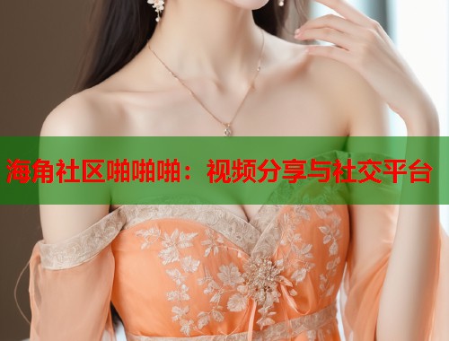 海角社区啪啪啪：视频分享与社交平台