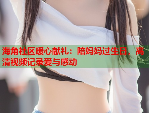 海角社区暖心献礼：陪妈妈过生日，高清视频记录爱与感动