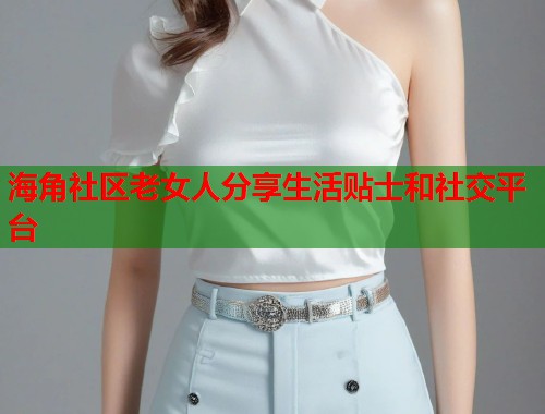 海角社区老女人分享生活贴士和社交平台