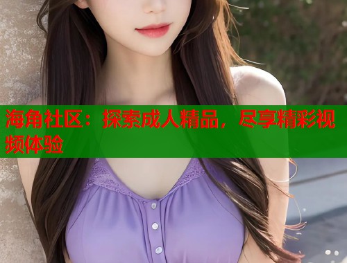 海角社区：探索成人精品，尽享精彩视频体验