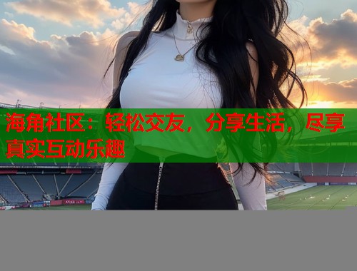 海角社区：轻松交友，分享生活，尽享真实互动乐趣