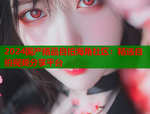 2024国产精品自拍海角社区：精选自拍视频分享平台