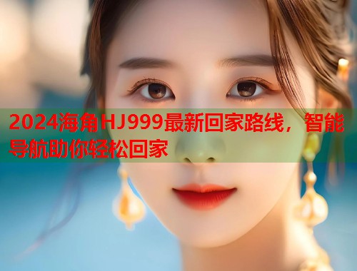 2024海角HJ999最新回家路线，智能导航助你轻松回家