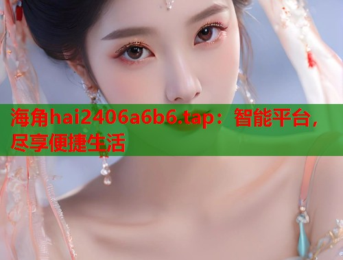 海角hai2406a6b6.tap：智能平台，尽享便捷生活