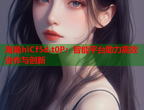 海角hiCf5d.t0P：智能平台助力高效协作与创新