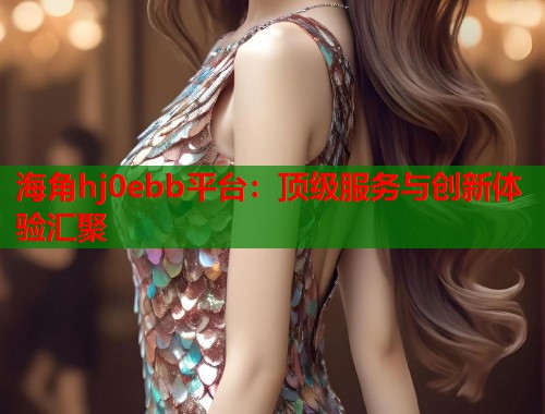 海角hj0ebb平台：顶级服务与创新体验汇聚