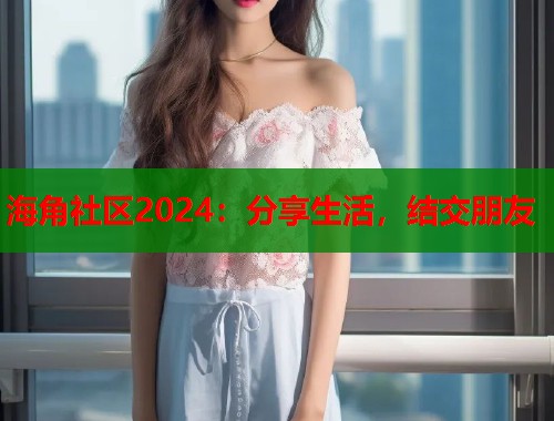 海角社区2024：分享生活，结交朋友
