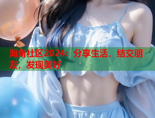 海角社区2024：分享生活，结交朋友，发现美好