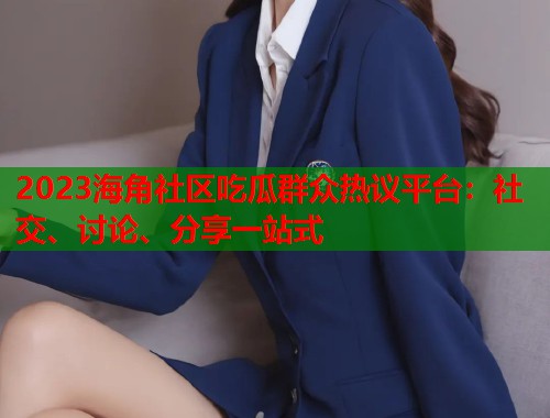 2023海角社区吃瓜群众热议平台：社交、讨论、分享一站式