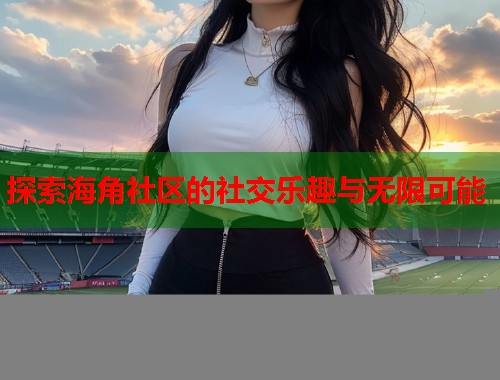 探索海角社区的社交乐趣与无限可能