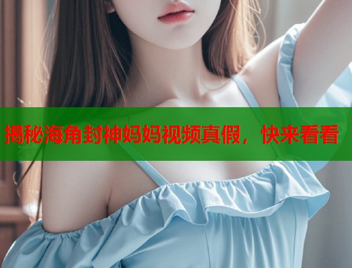 揭秘海角封神妈妈视频真假，快来看看