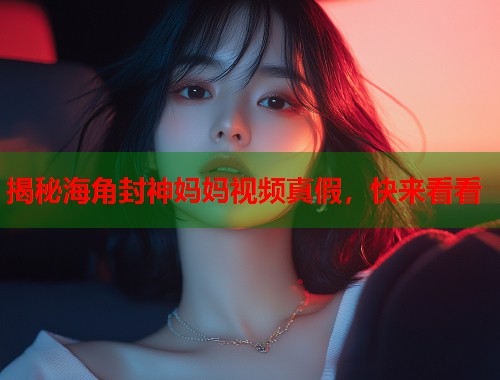 揭秘海角封神妈妈视频真假，快来看看