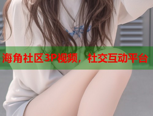 海角社区3P视频，社交互动平台