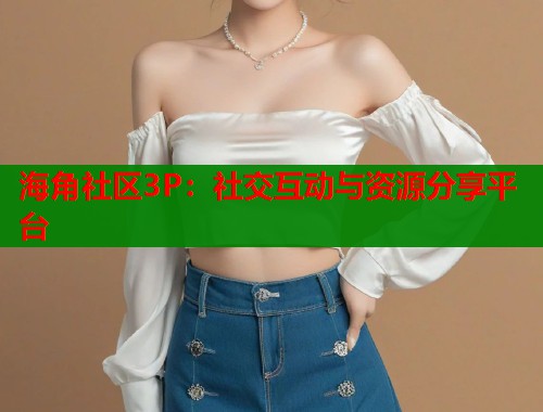 海角社区3P：社交互动与资源分享平台