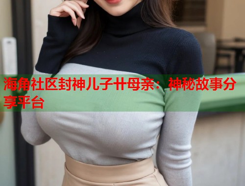 海角社区封神儿子卄母亲：神秘故事分享平台