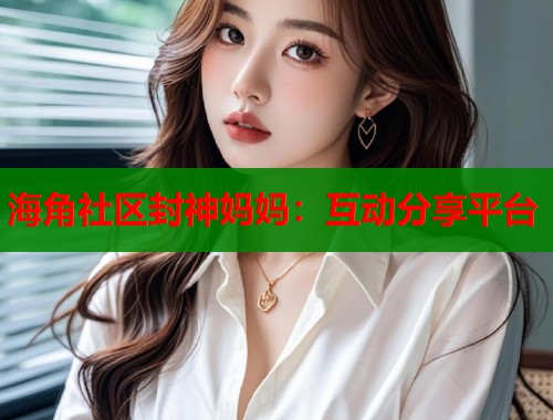 海角社区封神妈妈：互动分享平台