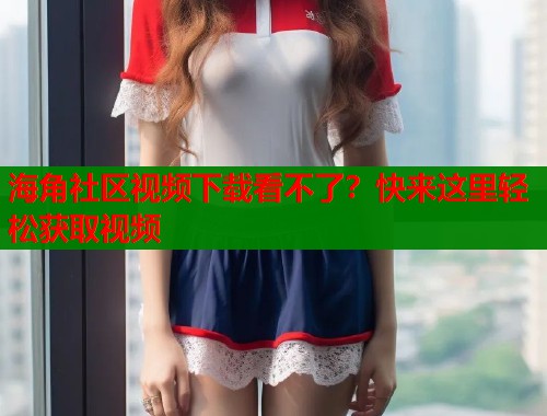 海角社区视频下载看不了？快来这里轻松获取视频