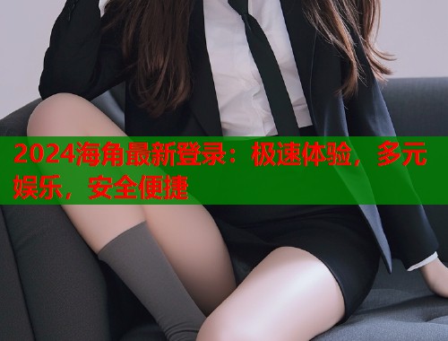 2024海角最新登录：极速体验，多元娱乐，安全便捷