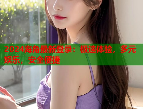 2024海角最新登录：极速体验，多元娱乐，安全便捷