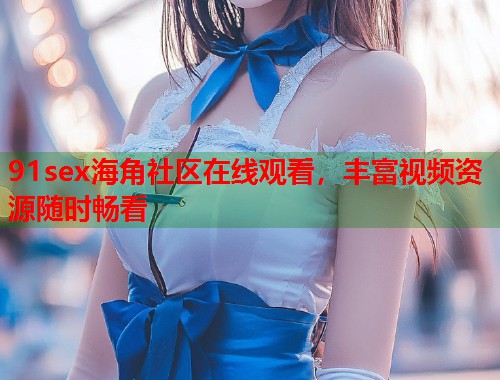 91sex海角社区在线观看，丰富视频资源随时畅看