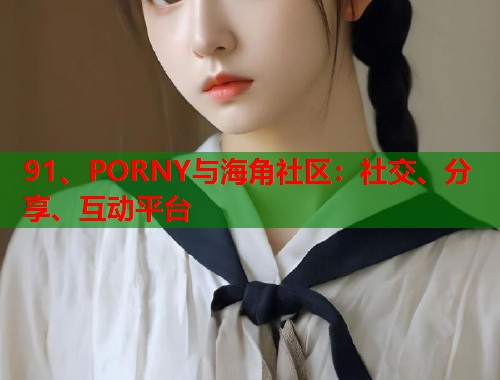 91、PORNY与海角社区：社交、分享、互动平台