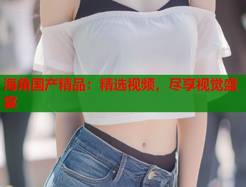 海角国产精品：精选视频，尽享视觉盛宴