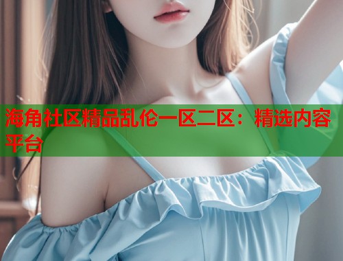 海角社区精品乱伦一区二区：精选内容平台