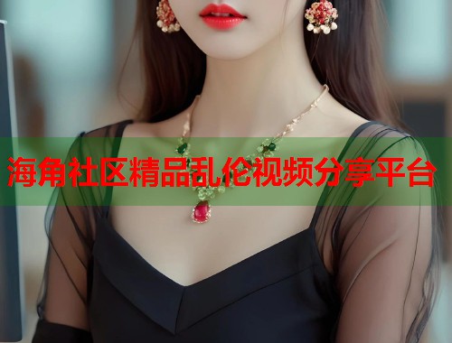 海角社区精品乱伦视频分享平台