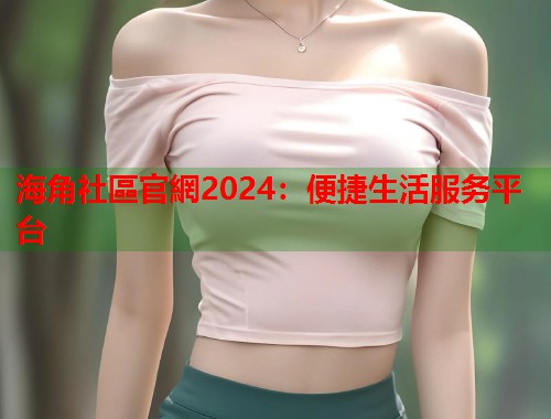 海角社區官網2024：便捷生活服务平台