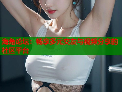 海角论坛:畅享多元交友与视频分享的社区平台 海角论坛:畅享多元交友与视频分享的社区平台