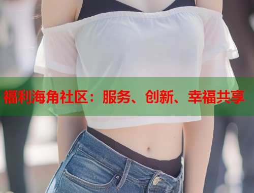 福利海角社区：服务、创新、幸福共享